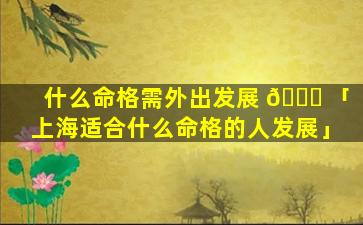 什么命格需外出发展 🐘 「上海适合什么命格的人发展」
